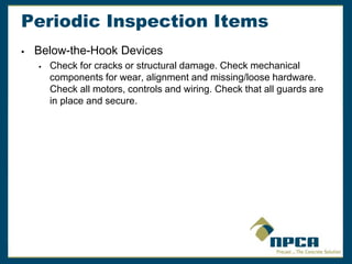 Periodic Inspection Items
 Below-the-Hook Devices
 Check for cracks or structural damage. Check mechanical
components for wear, alignment and missing/loose hardware.
Check all motors, controls and wiring. Check that all guards are
in place and secure.
 