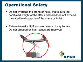 Operational Safety
 Do not overload the crane or hoist. Make sure the
combined weight of the lifter and load does not exceed
the rated load capacity of the crane or hoist.
 Refuse to make lift if you are unsure of any issues.
Do not proceed until all issues are resolved.
 