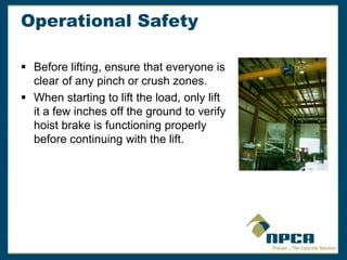 Operational Safety
 Before lifting, ensure that everyone is
clear of any pinch or crush zones.
 When starting to lift the load, only lift
it a few inches off the ground to verify
hoist brake is functioning properly
before continuing with the lift.
 