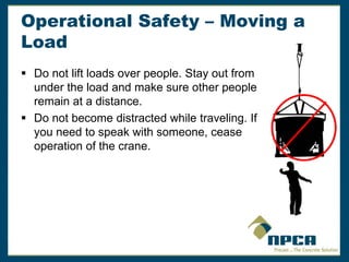 Operational Safety – Moving a
Load
 Do not lift loads over people. Stay out from
under the load and make sure other people
remain at a distance.
 Do not become distracted while traveling. If
you need to speak with someone, cease
operation of the crane.
 