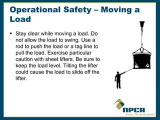 Operational Safety – Moving a
Load
 Stay clear while moving a load. Do
not allow the load to swing. Use a
rod to push the load or a tag line to
pull the load. Exercise particular
caution with sheet lifters. Be sure to
keep the load level. Tilting the lifter
could cause the load to slide off the
lifter.
 