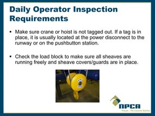 Daily Operator Inspection
Requirements
 Make sure crane or hoist is not tagged out. If a tag is in
place, it is usually located at the power disconnect to the
runway or on the pushbutton station.
 Check the load block to make sure all sheaves are
running freely and sheave covers/guards are in place.
 