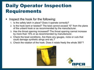 Daily Operator Inspection
Requirements
 Inspect the hook for the following:
1. Is the safety latch in place? Does it operate correctly?
2. Is the hook bent or twisted? The twist cannot exceed 10° from the plane
of the unbent hook or as recommended by the manufacturer.
3. Has the throat opening increased? The throat opening cannot increase
by more than 15% or as recommended by manufacturer.
4. Check the bowl conditions. Are there any gauges, nicks or cuts that
could damage synthetic slings and etc.?
5. Check the rotation of the hook. Does it rotate freely the whole 360°?
 