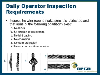 Daily Operator Inspection
Requirements
 Inspect the wire rope to make sure it is lubricated and
that none of the following conditions exist:
1. No kinks
2. No broken or cut strands
3. No bird caging
4. No corrosion
5. No core protrusion
6. No crushed sections of rope
1.
2.
3.
6.
 