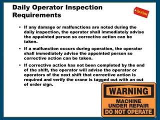 Daily Operator Inspection
Requirements
 If any damage or malfunctions are noted during the
daily inspection, the operator shall immediately advise
the appointed person so corrective action can be
taken.
 If a malfunction occurs during operation, the operator
shall immediately advise the appointed person so
corrective action can be taken.
 If corrective action has not been completed by the end
of the shift, the operator will advise the operator or
operators of the next shift that corrective action is
required and verify the crane is tagged out with an out
of order sign.
 