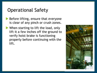 Operational Safety
 Before lifting, ensure that everyone
is clear of any pinch or crush zones.
 When starting to lift the load, only
lift it a few inches off the ground to
verify hoist brake is functioning
properly before continuing with the
lift.
 