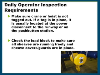 Daily Operator Inspection
Requirements
 Make sure crane or hoist is not
tagged out. If a tag is in place, it
is usually located at the power
disconnect to the runway or on
the pushbutton station.
 Check the load block to make sure
all sheaves are running freely and
sheave covers/guards are in place.
 