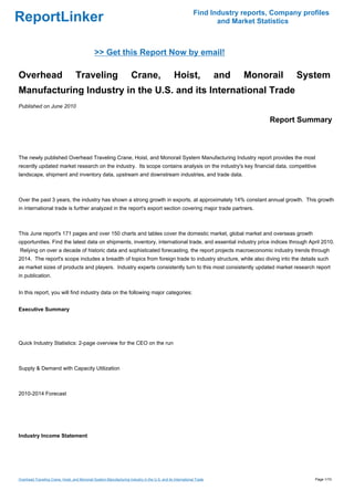 Find Industry reports, Company profiles
ReportLinker                                                                                                       and Market Statistics



                                               >> Get this Report Now by email!

Overhead                           Traveling                         Crane,                     Hoist,                and   Monorail     System
Manufacturing Industry in the U.S. and its International Trade
Published on June 2010

                                                                                                                                 Report Summary



The newly published Overhead Traveling Crane, Hoist, and Monorail System Manufacturing Industry report provides the most
recently updated market research on the industry. Its scope contains analysis on the industry's key financial data, competitive
landscape, shipment and inventory data, upstream and downstream industries, and trade data.



Over the past 3 years, the industry has shown a strong growth in exports, at approximately 14% constant annual growth. This growth
in international trade is further analyzed in the report's export section covering major trade partners.



This June report's 171 pages and over 150 charts and tables cover the domestic market, global market and overseas growth
opportunities. Find the latest data on shipments, inventory, international trade, and essential industry price indices through April 2010.
Relying on over a decade of historic data and sophisticated forecasting, the report projects macroeconomic industry trends through
2014. The report's scope includes a breadth of topics from foreign trade to industry structure, while also diving into the details such
as market sizes of products and players. Industry experts consistently turn to this most consistently updated market research report
in publication.


In this report, you will find industry data on the following major categories:


Executive Summary




Quick Industry Statistics: 2-page overview for the CEO on the run



Supply & Demand with Capacity Utilization



2010-2014 Forecast




Industry Income Statement




Overhead Traveling Crane, Hoist, and Monorail System Manufacturing Industry in the U.S. and its International Trade                           Page 1/10
 