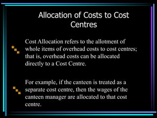 Cost Allocation refers to the allotment of whole items of overhead costs to cost centres; that is, overhead costs can be allocated directly to a Cost Centre.For example, if the canteen is treated as a separate cost centre, then the wages of the canteen manager are allocated to that cost centre.Allocation of Costs to Cost Centres