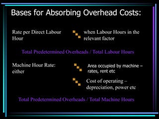Bases for Absorbing Overhead Costs:when Labour Hours in the relevant factorArea occupied by machine – rates, rent etcCost of operating – depreciation, power etcRate per Direct Labour HourTotal Predetermined Overheads / Total Labour HoursMachine Hour Rate:  eitherTotal Predetermined Overheads / Total Machine Hours