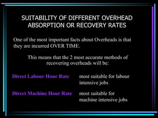 SUITABILITY OF DIFFERENT OVERHEAD ABSORPTION OR RECOVERY RATESOne of the most important facts about Overheads is that they are incurred OVER TIME. This means that the 2 most accurate methods of recovering overheads will be:most suitable for labour intensive jobsDirect Labour Hour Ratemost suitable for machine intensive jobsDirect Machine Hour Rate
