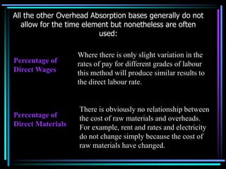All the other Overhead Absorption bases generally do not allow for the time element but nonetheless are often used:Where there is only slight variation in the rates of pay for different grades of labour this method will produce similar results to the direct labour rate.  Percentage of Direct WagesThere is obviously no relationship between the cost of raw materials and overheads.  For example, rent and rates and electricity do not change simply because the cost of raw materials have changed.Percentage of Direct Materials
