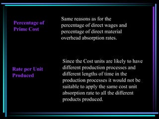 Same reasons as for the percentage of direct wages and percentage of direct material overhead absorption rates.Percentage of Prime CostSince the Cost units are likely to have different production processes and different lengths of time in the production processes it would not be suitable to apply the same cost unit absorption rate to all the different products produced.Rate per Unit Produced