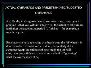 ACTUAL OVERHEADS AND PREDETERMINED/BUDGETED OVERHEADSA difficulty in using overhead absorption or recovery rates in practice is that you will not know what the actual overheads are until after the accounting period is finished – for example, a month or year.But since you have to charge overheads onto the job when it is done or indeed even before it is done, particularly if the customer wants an estimate of how much the job will cost, then you will have to use some method of "guessing" what the overheads will be.