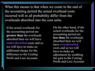 What this means is that when we come to the end of the accounting period the actual overhead costs incurred will in all probability differ from the overheads absorbed into the cost units.On the other hand, if the actual overheads for the accounting period are less than the overheads absorbed then we will have overabsorbed costs and so we will have to make an adjustment by crediting the gain to the Costing Profit and Loss Account.If the actual overheads for the accounting period are greater than the overheads absorbed then we will have underabsorbed costs and so we will have to make an additional charge for the difference to the Costing Profit and Loss Account.