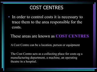 COST CENTRES In order to control costs it is necessary to trace them to the area responsible for the costs. These areas are known as COST CENTRESA Cost Centre can be a location, person or equipmentThe Cost Centre acts as a collecting place for costs eg a manufacturing department, a machine, an operating theatre in a hospital.