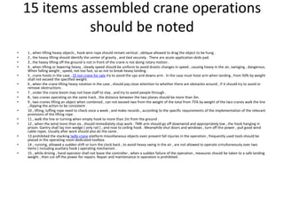 15 items assembled crane operations
should be noted
• 1 , when lifting heavy objects , hook wire rope should remain vertical , oblique allowed to drag the object to be hung .
• 2 , the heavy lifting should identify the center of gravity , and tied securely . There are acute application skids pad.
• 3 , the heavy lifting off the ground is not in front of the crane is not doing rotary motion .
• 4 , when lifting or lowering heavy , steady speed should be uniform to avoid drastic changes in speed , causing heavy in the air, swinging , dangerous.
When falling weight , speed, not too fast, so as not to break heavy landing .
• 5 , crane hoists in the case , 25 ton crane for sale try to avoid the ups and downs arm . In the case must hoist arm when landing , from 50% by weight
shall not exceed the specified weight.
• 6 , when the crane lifting heavy rotation in the case , should pay close attention to whether there are obstacles around , if it should try to avoid or
remove obstructions .
• 7 , under the crane boom may not have staff to stay , and try to avoid people through .
• 8 , two cranes operating on the same track , the distance between the two planes should be more than 3m.
• 9 , two cranes lifting an object when combined , can not exceed two from the weight of the total from 75% by weight of the two cranes walk the line
, dipping the action to be consistent .
• 10 , lifting, luffing rope need to check once a week , and make records , according to the specific requirements of the implementation of the relevant
provisions of the lifting rope .
• 11 , walk the line or turning when empty hook to more than 2m from the ground .
• 12 , when the wind more than six , should immediately stop work . TMK arm should go off downwind and appropriately low , the hook hanging in
prison. Gantry shall lay iron wedge ( only rail ) , and rose to ceiling hook . Meanwhile shut doors and windows , turn off the power , pull good wind
cable ropes. Usually after work should also do the same .
• 13 prohibited the stacking ladle crane platform miscellaneous objects even prevent fall injuries in the operation , frequently used tools should be
placed in the operating room dedicated toolbox.
• 14 , running, allowed a sudden shift or turn the clock back , to avoid heavy swing in the air , are not allowed to operate simultaneously over two
items ( including auxiliary hook ) operating mechanism .
• 15 , while driving , hand operator shall not leave the controller , when a sudden failure of the operation , measures should be taken to a safe landing
weight , then cut off the power for repairs. Repair and maintenance in operation is prohibited .
 