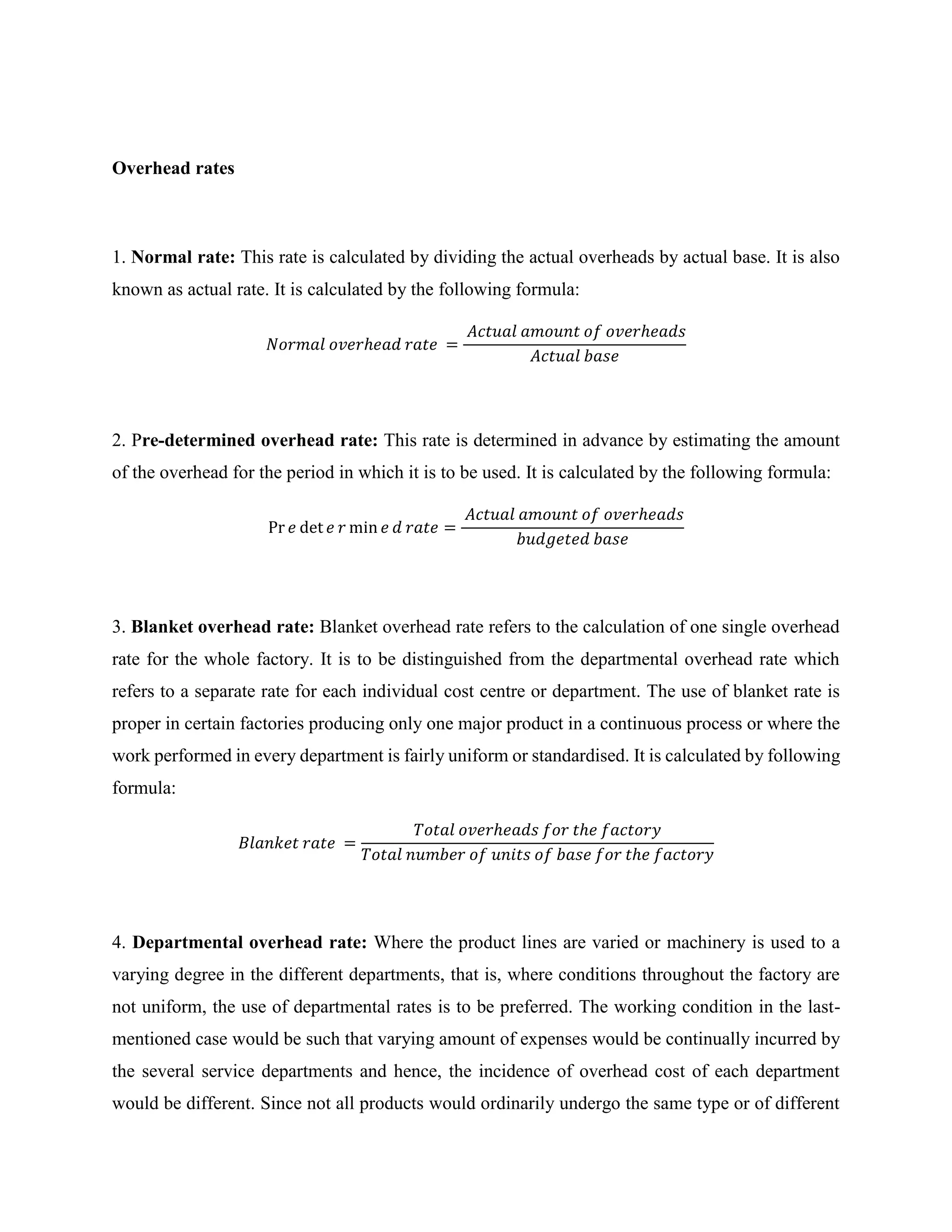 Overhead rates
1. Normal rate: This rate is calculated by dividing the actual overheads by actual base. It is also
known as actual rate. It is calculated by the following formula:
𝑁𝑜𝑟𝑚𝑎𝑙 𝑜𝑣𝑒𝑟ℎ𝑒𝑎𝑑 𝑟𝑎𝑡𝑒 =
𝐴𝑐𝑡𝑢𝑎𝑙 𝑎𝑚𝑜𝑢𝑛𝑡 𝑜𝑓 𝑜𝑣𝑒𝑟ℎ𝑒𝑎𝑑𝑠
𝐴𝑐𝑡𝑢𝑎𝑙 𝑏𝑎𝑠𝑒
2. Pre-determined overhead rate: This rate is determined in advance by estimating the amount
of the overhead for the period in which it is to be used. It is calculated by the following formula:
Pr 𝑒 det 𝑒 𝑟 min 𝑒 𝑑 𝑟𝑎𝑡𝑒 =
𝐴𝑐𝑡𝑢𝑎𝑙 𝑎𝑚𝑜𝑢𝑛𝑡 𝑜𝑓 𝑜𝑣𝑒𝑟ℎ𝑒𝑎𝑑𝑠
𝑏𝑢𝑑𝑔𝑒𝑡𝑒𝑑 𝑏𝑎𝑠𝑒
3. Blanket overhead rate: Blanket overhead rate refers to the calculation of one single overhead
rate for the whole factory. It is to be distinguished from the departmental overhead rate which
refers to a separate rate for each individual cost centre or department. The use of blanket rate is
proper in certain factories producing only one major product in a continuous process or where the
work performed in every department is fairly uniform or standardised. It is calculated by following
formula:
𝐵𝑙𝑎𝑛𝑘𝑒𝑡 𝑟𝑎𝑡𝑒 =
𝑇𝑜𝑡𝑎𝑙 𝑜𝑣𝑒𝑟ℎ𝑒𝑎𝑑𝑠 𝑓𝑜𝑟 𝑡ℎ𝑒 𝑓𝑎𝑐𝑡𝑜𝑟𝑦
𝑇𝑜𝑡𝑎𝑙 𝑛𝑢𝑚𝑏𝑒𝑟 𝑜𝑓 𝑢𝑛𝑖𝑡𝑠 𝑜𝑓 𝑏𝑎𝑠𝑒 𝑓𝑜𝑟 𝑡ℎ𝑒 𝑓𝑎𝑐𝑡𝑜𝑟𝑦
4. Departmental overhead rate: Where the product lines are varied or machinery is used to a
varying degree in the different departments, that is, where conditions throughout the factory are
not uniform, the use of departmental rates is to be preferred. The working condition in the last-
mentioned case would be such that varying amount of expenses would be continually incurred by
the several service departments and hence, the incidence of overhead cost of each department
would be different. Since not all products would ordinarily undergo the same type or of different
 
