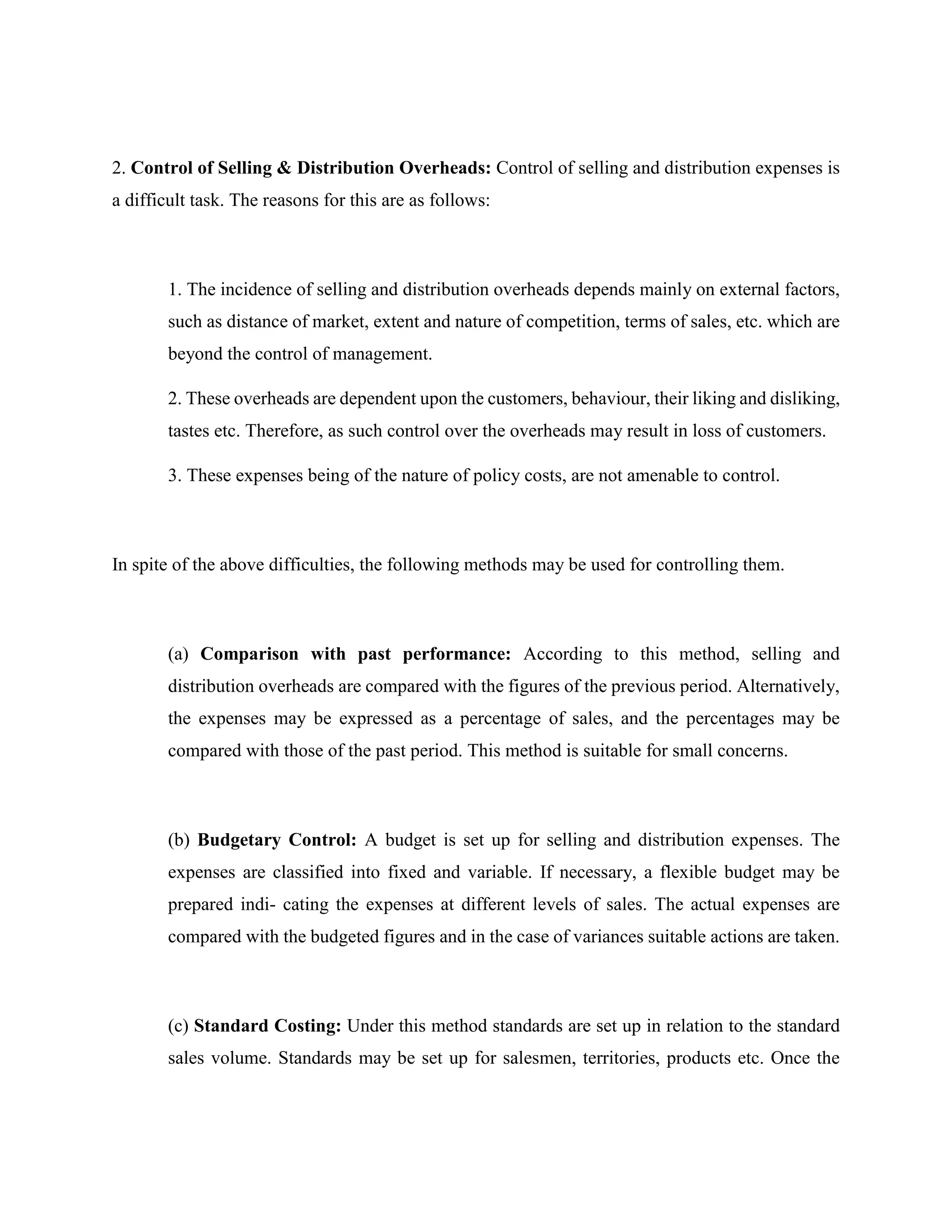 2. Control of Selling & Distribution Overheads: Control of selling and distribution expenses is
a difficult task. The reasons for this are as follows:
1. The incidence of selling and distribution overheads depends mainly on external factors,
such as distance of market, extent and nature of competition, terms of sales, etc. which are
beyond the control of management.
2. These overheads are dependent upon the customers, behaviour, their liking and disliking,
tastes etc. Therefore, as such control over the overheads may result in loss of customers.
3. These expenses being of the nature of policy costs, are not amenable to control.
In spite of the above difficulties, the following methods may be used for controlling them.
(a) Comparison with past performance: According to this method, selling and
distribution overheads are compared with the figures of the previous period. Alternatively,
the expenses may be expressed as a percentage of sales, and the percentages may be
compared with those of the past period. This method is suitable for small concerns.
(b) Budgetary Control: A budget is set up for selling and distribution expenses. The
expenses are classified into fixed and variable. If necessary, a flexible budget may be
prepared indi- cating the expenses at different levels of sales. The actual expenses are
compared with the budgeted figures and in the case of variances suitable actions are taken.
(c) Standard Costing: Under this method standards are set up in relation to the standard
sales volume. Standards may be set up for salesmen, territories, products etc. Once the
 