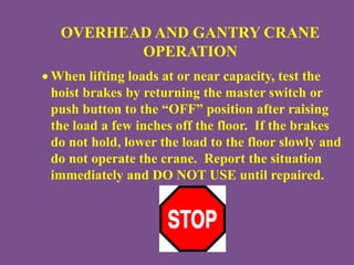 OVERHEAD AND GANTRY CRANE
OPERATION
 When lifting loads at or near capacity, test the
hoist brakes by returning the master switch or
push button to the “OFF” position after raising
the load a few inches off the floor. If the brakes
do not hold, lower the load to the floor slowly and
do not operate the crane. Report the situation
immediately and DO NOT USE until repaired.
 