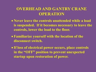 OVERHEAD AND GANTRY CRANE
OPERATION
 Never leave the controls unattended while a load
is suspended. If it becomes necessary to leave the
controls, lower the load to the floor.
 Familiarize yourself with the location of the
disconnect switch.
 If loss of electrical power occurs, place controls
in the “OFF” position to prevent unexpected
startup upon restoration of power.
 