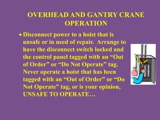 OVERHEAD AND GANTRY CRANE
OPERATION
 Disconnect power to a hoist that is
unsafe or in need of repair. Arrange to
have the disconnect switch locked and
the control panel tagged with an “Out
of Order” or “Do Not Operate” tag.
Never operate a hoist that has been
tagged with an “Out of Order” or “Do
Not Operate” tag, or is your opinion,
UNSAFE TO OPERATE…
 