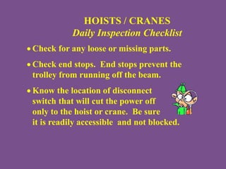 HOISTS / CRANES
Daily Inspection Checklist
 Check for any loose or missing parts.
 Check end stops. End stops prevent the
trolley from running off the beam.
 Know the location of disconnect
switch that will cut the power off
only to the hoist or crane. Be sure
it is readily accessible and not blocked.
 