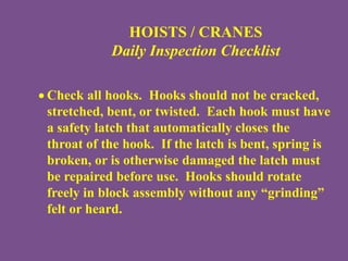 HOISTS / CRANES
Daily Inspection Checklist
 Check all hooks. Hooks should not be cracked,
stretched, bent, or twisted. Each hook must have
a safety latch that automatically closes the
throat of the hook. If the latch is bent, spring is
broken, or is otherwise damaged the latch must
be repaired before use. Hooks should rotate
freely in block assembly without any “grinding”
felt or heard.
 