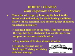 HOISTS / CRANES
Daily Inspection Checklist
 Check the wire rope by lowering the block to the
lowest level and looking for the following conditions.
If any of these conditions are observed, they should be
reported immediately.
 Reduced diameter of the rope. This may indicate
the rope has been stretched, has lost its inner core
support, or has worn outside wires.
 Any number of broken strands of wires.
 Kinked, crushed, cut, or
“bird caged” wiring, or wiring
with heat damage.
 