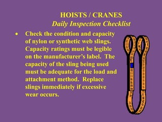HOISTS / CRANES
Daily Inspection Checklist
 Check the condition and capacity
of nylon or synthetic web slings.
Capacity ratings must be legible
on the manufacturer’s label. The
capacity of the sling being used
must be adequate for the load and
attachment method. Replace
slings immediately if excessive
wear occurs.
 