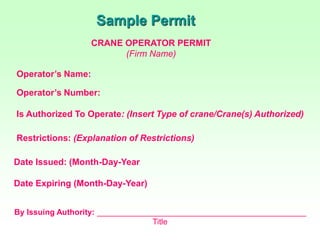 Sample Permit
CRANE OPERATOR PERMIT
(Firm Name)
Operator’s Name:
Operator’s Number:
Is Authorized To Operate: (Insert Type of crane/Crane(s) Authorized)
Restrictions: (Explanation of Restrictions)
Date Issued: (Month-Day-Year
Date Expiring (Month-Day-Year)
By Issuing Authority: _______________________________________________
Title
 