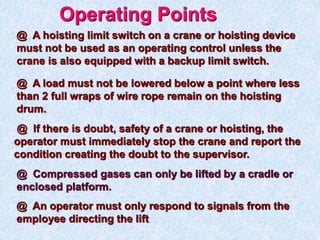 @ A hoisting limit switch on a crane or hoisting device
must not be used as an operating control unless the
crane is also equipped with a backup limit switch.
Operating Points
@ A load must not be lowered below a point where less
than 2 full wraps of wire rope remain on the hoisting
drum.
@ If there is doubt, safety of a crane or hoisting, the
operator must immediately stop the crane and report the
condition creating the doubt to the supervisor.
@ An operator must only respond to signals from the
employee directing the lift
@ Compressed gases can only be lifted by a cradle or
enclosed platform.
 