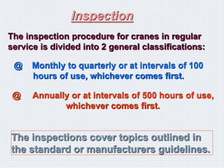 Inspection
The inspection procedure for cranes in regular
service is divided into 2 general classifications:
@ Monthly to quarterly or at intervals of 100
hours of use, whichever comes first.
@ Annually or at intervals of 500 hours of use,
whichever comes first.
The inspections cover topics outlined in
the standard or manufacturers guidelines.
 