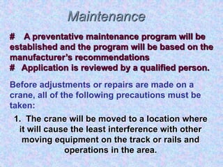 Maintenance
# A preventative maintenance program will be
established and the program will be based on the
manufacturer’s recommendations
# Application is reviewed by a qualified person.
Before adjustments or repairs are made on a
crane, all of the following precautions must be
taken:
1. The crane will be moved to a location where
it will cause the least interference with other
moving equipment on the track or rails and
operations in the area.
 