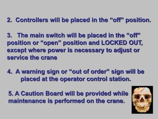 2. Controllers will be placed in the “off” position.
3. The main switch will be placed in the “off”
position or “open” position and LOCKED OUT,
except where power is necessary to adjust or
service the crane
4. A warning sign or “out of order” sign will be
placed at the operator control station.
5. A Caution Board will be provided while
maintenance is performed on the crane.
 