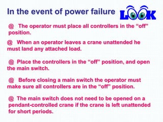 In the event of power failure
@ The operator must place all controllers in the “off”
position.
@ When an operator leaves a crane unattended he
must land any attached load.
@ Place the controllers in the “off” position, and open
the main switch.
@ Before closing a main switch the operator must
make sure all controllers are in the “off” position.
@ The main switch does not need to be opened on a
pendant-controlled crane if the crane is left unattended
for short periods.
 