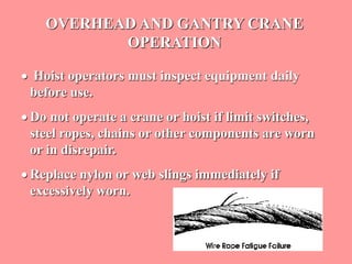 OVERHEAD AND GANTRY CRANE
OPERATION
 Hoist operators must inspect equipment daily
before use.
 Do not operate a crane or hoist if limit switches,
steel ropes, chains or other components are worn
or in disrepair.
 Replace nylon or web slings immediately if
excessively worn.
 