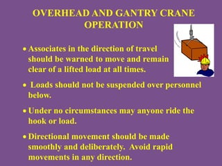OVERHEAD AND GANTRY CRANE
OPERATION
 Associates in the direction of travel
should be warned to move and remain
clear of a lifted load at all times.
 Loads should not be suspended over personnel
below.
 Under no circumstances may anyone ride the
hook or load.
 Directional movement should be made
smoothly and deliberately. Avoid rapid
movements in any direction.
 