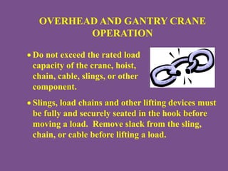 OVERHEAD AND GANTRY CRANE
OPERATION
 Do not exceed the rated load
capacity of the crane, hoist,
chain, cable, slings, or other
component.
 Slings, load chains and other lifting devices must
be fully and securely seated in the hook before
moving a load. Remove slack from the sling,
chain, or cable before lifting a load.
 