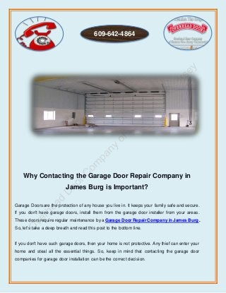 Why Contacting the Garage Door Repair Company in
James Burg is Important?
Garage Doors are the protection of any house you live in. It keeps your family safe and secure.
If you don't have garage doors, install them from the garage door installer from your areas.
These doors require regular maintenance by a Garage DoorRepair Company in James Burg.
So, let's take a deep breath and read this post to the bottom line.
If you don't have such garage doors, then your home is not protective. Any thief can enter your
home and steal all the essential things. So, keep in mind that contacting the garage door
companies for garage door installation can be the correct decision.
609-642-4864
 