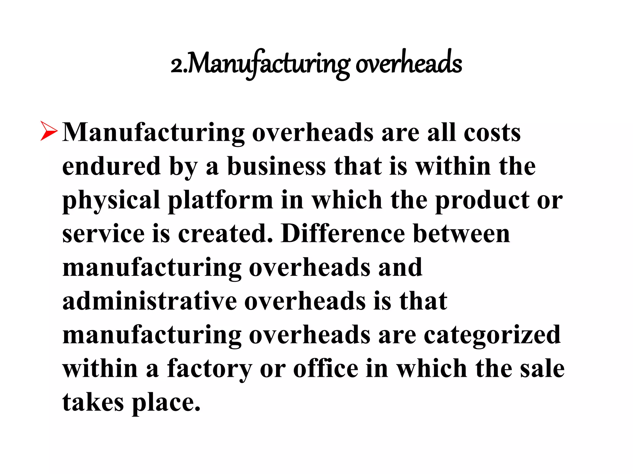 2.Manufacturing overheads
Manufacturing overheads are all costs
endured by a business that is within the
physical platform in which the product or
service is created. Difference between
manufacturing overheads and
administrative overheads is that
manufacturing overheads are categorized
within a factory or office in which the sale
takes place.
 