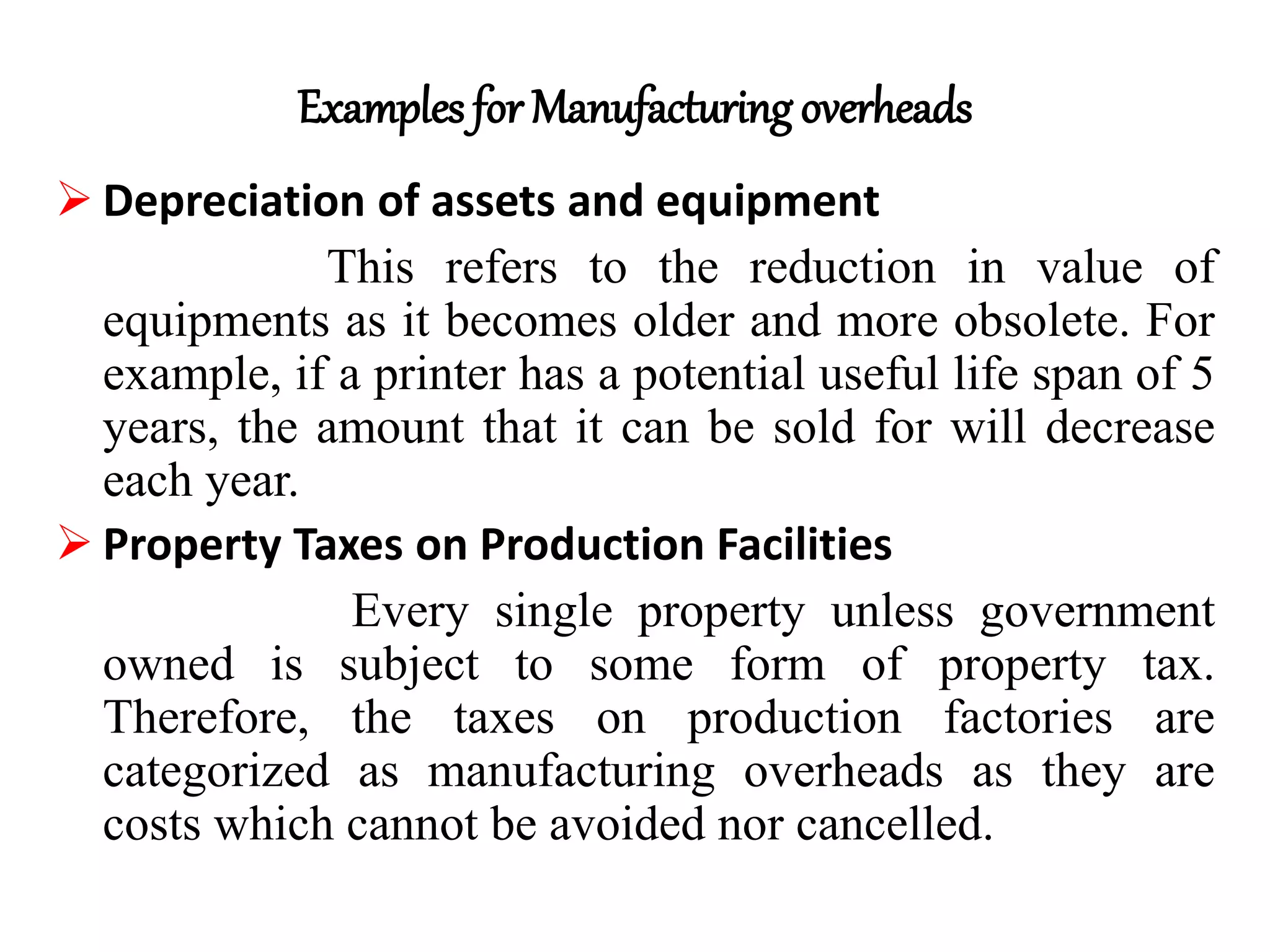 Examples for Manufacturing overheads
 Depreciation of assets and equipment
This refers to the reduction in value of
equipments as it becomes older and more obsolete. For
example, if a printer has a potential useful life span of 5
years, the amount that it can be sold for will decrease
each year.
 Property Taxes on Production Facilities
Every single property unless government
owned is subject to some form of property tax.
Therefore, the taxes on production factories are
categorized as manufacturing overheads as they are
costs which cannot be avoided nor cancelled.
 