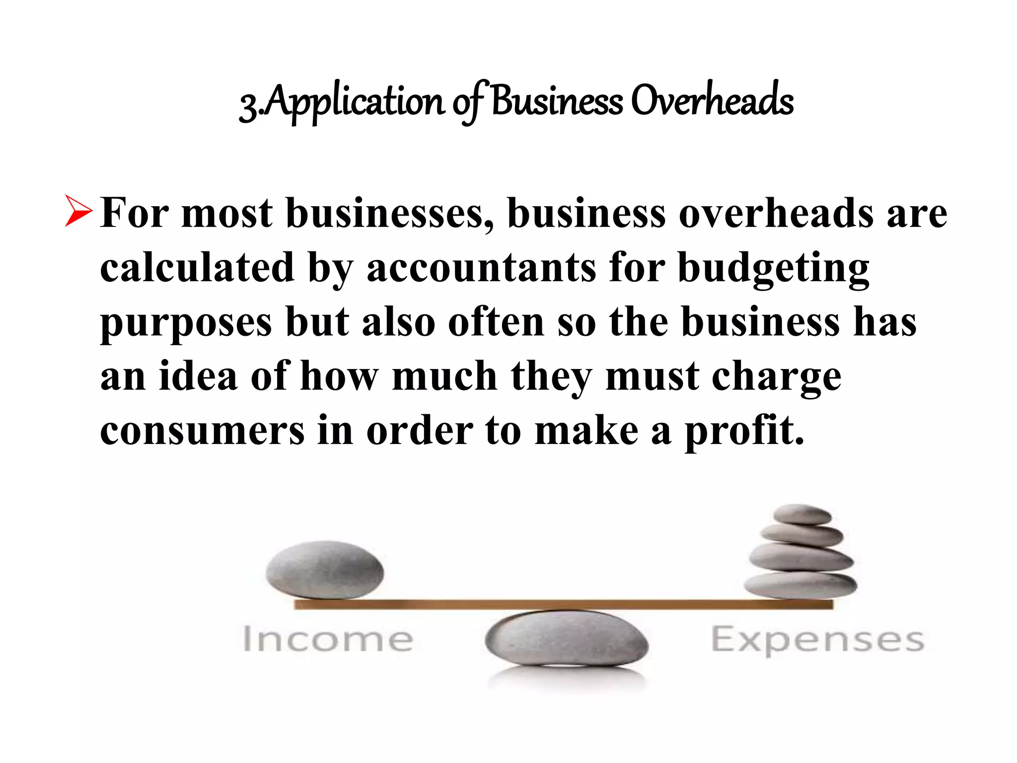 3.Application of Business Overheads
For most businesses, business overheads are
calculated by accountants for budgeting
purposes but also often so the business has
an idea of how much they must charge
consumers in order to make a profit.
 