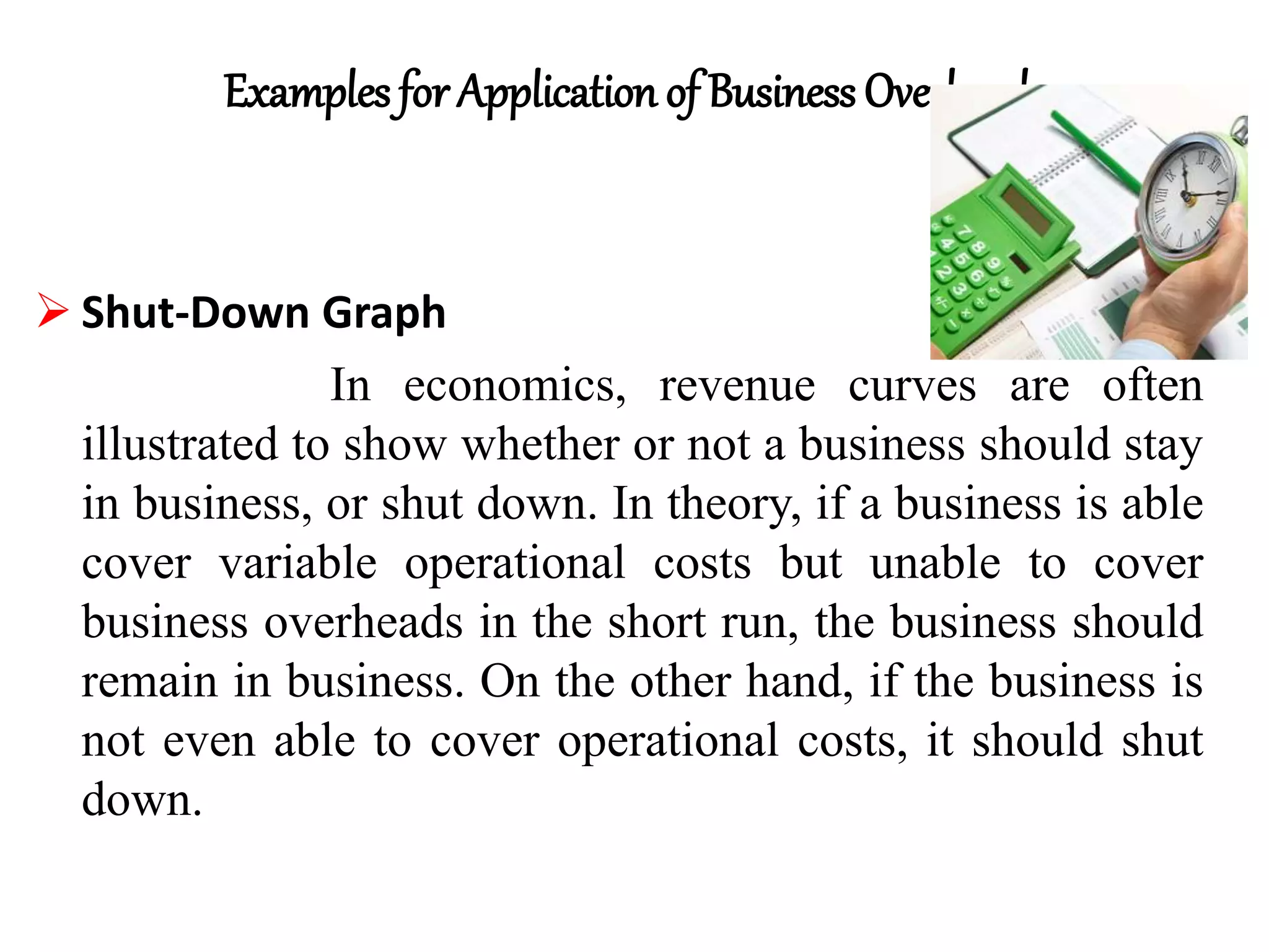 Examples for Application of Business Overheads
 Shut-Down Graph
In economics, revenue curves are often
illustrated to show whether or not a business should stay
in business, or shut down. In theory, if a business is able
cover variable operational costs but unable to cover
business overheads in the short run, the business should
remain in business. On the other hand, if the business is
not even able to cover operational costs, it should shut
down.
 