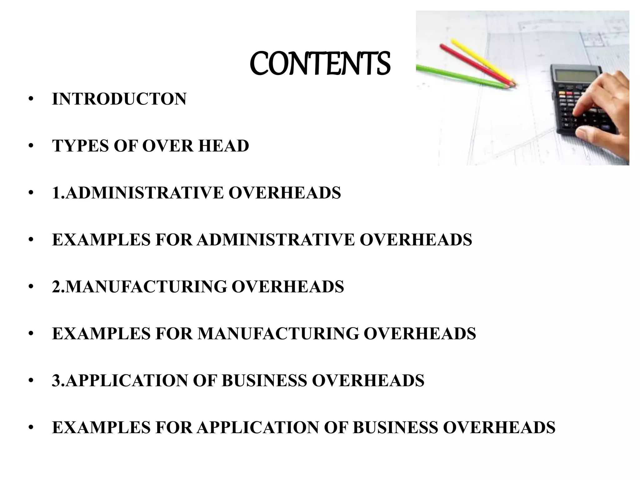 CONTENTS
• INTRODUCTON
• TYPES OF OVER HEAD
• 1.ADMINISTRATIVE OVERHEADS
• EXAMPLES FOR ADMINISTRATIVE OVERHEADS
• 2.MANUFACTURING OVERHEADS
• EXAMPLES FOR MANUFACTURING OVERHEADS
• 3.APPLICATION OF BUSINESS OVERHEADS
• EXAMPLES FOR APPLICATION OF BUSINESS OVERHEADS
 