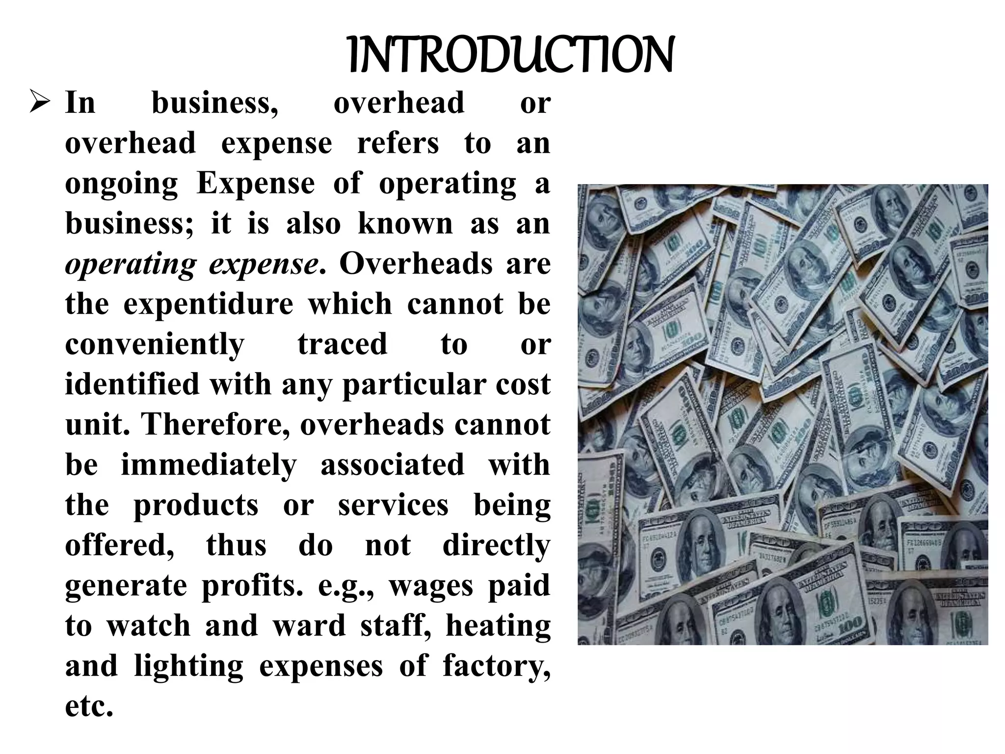 INTRODUCTION
 In business, overhead or
overhead expense refers to an
ongoing Expense of operating a
business; it is also known as an
operating expense. Overheads are
the expentidure which cannot be
conveniently traced to or
identified with any particular cost
unit. Therefore, overheads cannot
be immediately associated with
the products or services being
offered, thus do not directly
generate profits. e.g., wages paid
to watch and ward staff, heating
and lighting expenses of factory,
etc.
 