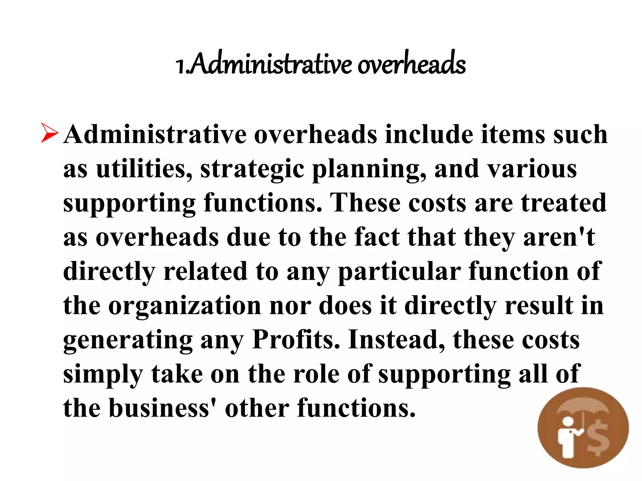 1.Administrative overheads
Administrative overheads include items such
as utilities, strategic planning, and various
supporting functions. These costs are treated
as overheads due to the fact that they aren't
directly related to any particular function of
the organization nor does it directly result in
generating any Profits. Instead, these costs
simply take on the role of supporting all of
the business' other functions.
 