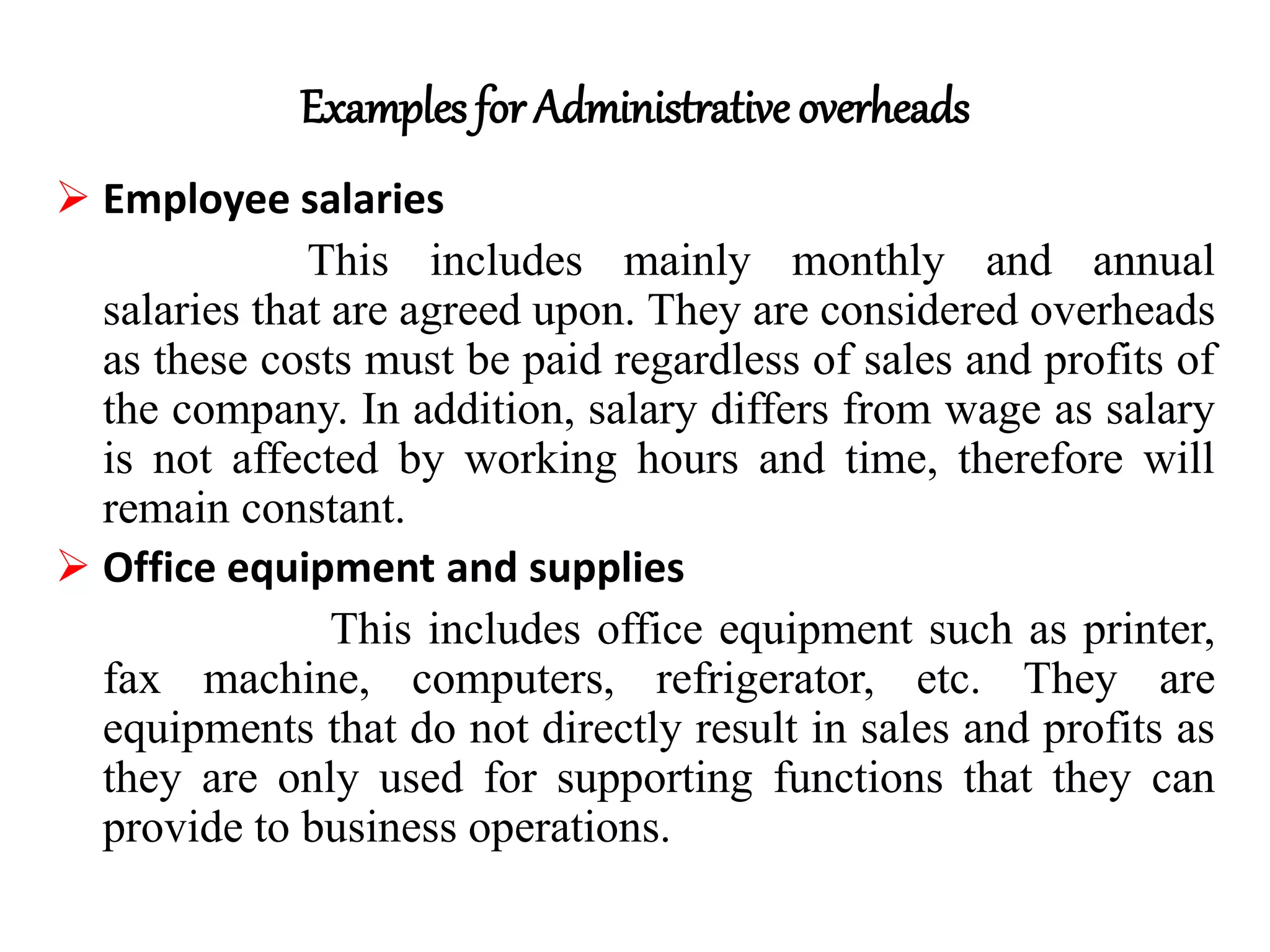 Examples for Administrative overheads
 Employee salaries
This includes mainly monthly and annual
salaries that are agreed upon. They are considered overheads
as these costs must be paid regardless of sales and profits of
the company. In addition, salary differs from wage as salary
is not affected by working hours and time, therefore will
remain constant.
 Office equipment and supplies
This includes office equipment such as printer,
fax machine, computers, refrigerator, etc. They are
equipments that do not directly result in sales and profits as
they are only used for supporting functions that they can
provide to business operations.
 