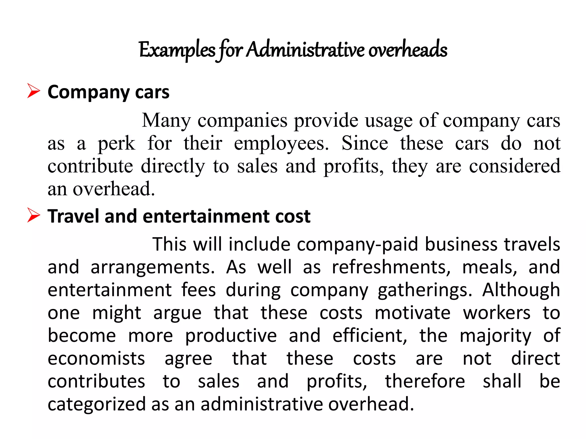 Examples for Administrative overheads
 Company cars
Many companies provide usage of company cars
as a perk for their employees. Since these cars do not
contribute directly to sales and profits, they are considered
an overhead.
 Travel and entertainment cost
This will include company-paid business travels
and arrangements. As well as refreshments, meals, and
entertainment fees during company gatherings. Although
one might argue that these costs motivate workers to
become more productive and efficient, the majority of
economists agree that these costs are not direct
contributes to sales and profits, therefore shall be
categorized as an administrative overhead.
 