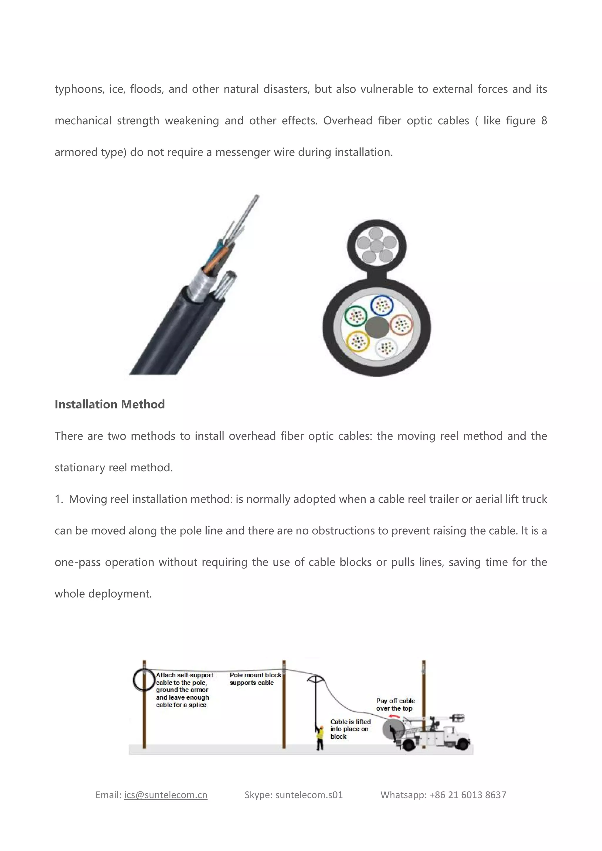 Email: ics@suntelecom.cn Skype: suntelecom.s01 Whatsapp: +86 21 6013 8637
typhoons, ice, floods, and other natural disasters, but also vulnerable to external forces and its
mechanical strength weakening and other effects. Overhead fiber optic cables ( like figure 8
armored type) do not require a messenger wire during installation.
Installation Method
There are two methods to install overhead fiber optic cables: the moving reel method and the
stationary reel method.
1. Moving reel installation method: is normally adopted when a cable reel trailer or aerial lift truck
can be moved along the pole line and there are no obstructions to prevent raising the cable. It is a
one-pass operation without requiring the use of cable blocks or pulls lines, saving time for the
whole deployment.
 